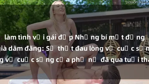 làm tình với gái đẹp Những bí mật đằng sau vẻ ngoài gái già dâm đãng: Sự thật đau lòng về cuộc sống của phụ nữ đã qua tuổi thanh xuân