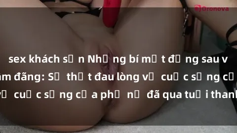 sex khách sạn Những bí mật đằng sau vẻ ngoài gái già dâm đãng: Sự thật đau lòng về cuộc sống của phụ nữ đã qua tuổi thanh xuân