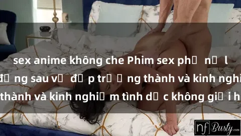 sex anime không che Phim sex phụ nữ lớn tuổi: Sức hút đằng sau vẻ đẹp trưởng thành và kinh nghiệm tình dục không giới hạn