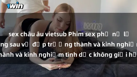 sex châu âu vietsub Phim sex phụ nữ lớn tuổi: Sức hút đằng sau vẻ đẹp trưởng thành và kinh nghiệm tình dục không giới hạn