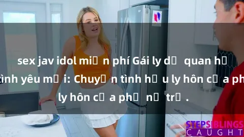 sex jav idol miễn phí Gái ly dị quan hệ tìm kiếm tình yêu mới: Chuyện tình hậu ly hôn của phụ nữ trẻ.