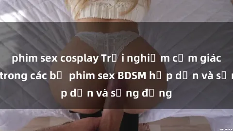 phim sex cosplay Trải nghiệm cảm giác mới lạ trong các bộ phim sex BDSM hấp dẫn và sống động