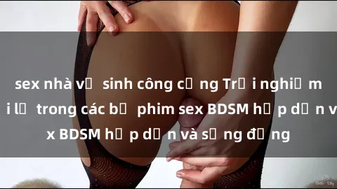 sex nhà vệ sinh công cộng Trải nghiệm cảm giác mới lạ trong các bộ phim sex BDSM hấp dẫn và sống động