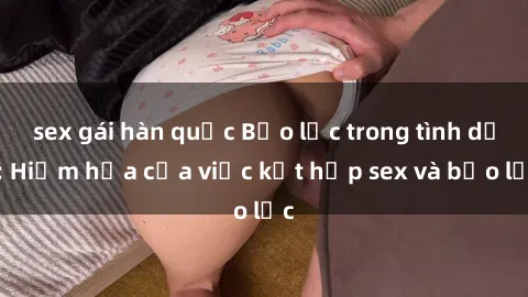 sex gái hàn quốc Bạo lực trong tình dục: Hiểm họa của việc kết hợp sex và bạo lực