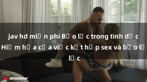 jav hd miễn phí Bạo lực trong tình dục: Hiểm họa của việc kết hợp sex và bạo lực