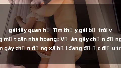 gái tây quan hệ Tìm thấy gái bị trói và bị hiếp dâm trong một căn nhà hoang: Vụ án gây chấn động xã hội đang được điều tra vào.