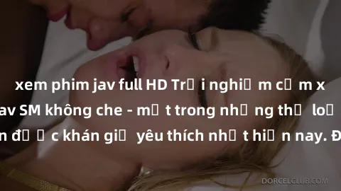 xem phim jav full HD Trải nghiệm cảm xúc thăng hoa với jav SM không che - một trong những thể loại phim người lớn được khán giả yêu thích nhất hiện nay. Đảm bảo đem lại sự hấp dẫn, kích thích tối đa c