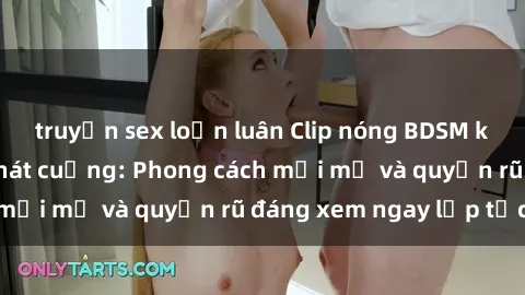 truyện sex loạn luân Clip nóng BDSM khiến người xem phát cuồng: Phong cách mới mẻ và quyến rũ đáng xem ngay lập tức!