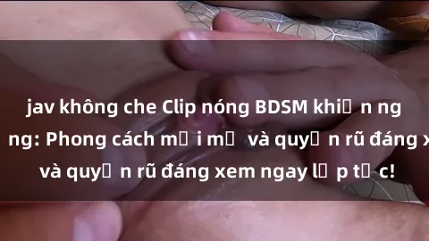 jav không che Clip nóng BDSM khiến người xem phát cuồng: Phong cách mới mẻ và quyến rũ đáng xem ngay lập tức!