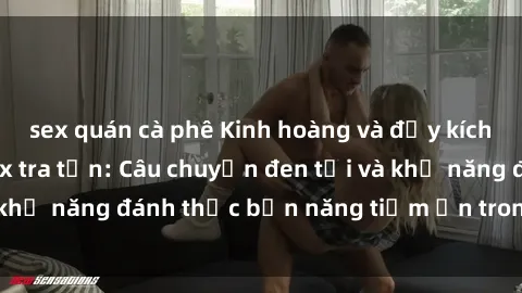 sex quán cà phê Kinh hoàng và đầy kích thích với phim sex tra tấn: Câu chuyện đen tối và khả năng đánh thức bản năng tiềm ẩn trong con người