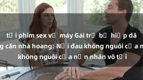 tải phim sex về máy Gái trẻ bị hiếp dâm bạo lực trong căn nhà hoang: Nỗi đau không nguôi của nạn nhân vô tội