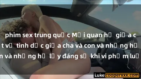 phim sex trung quốc Mối quan hệ giữa cha và con: Sự thật về tình dục giữa cha và con và những hệ lụy đáng sợ khi vi phạm luật pháp.