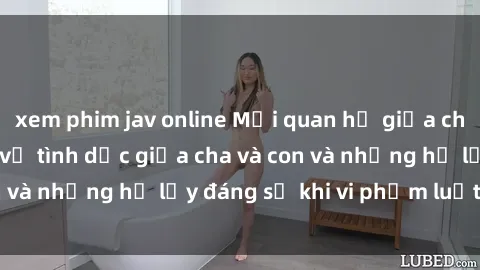 xem phim jav online Mối quan hệ giữa cha và con: Sự thật về tình dục giữa cha và con và những hệ lụy đáng sợ khi vi phạm luật pháp.