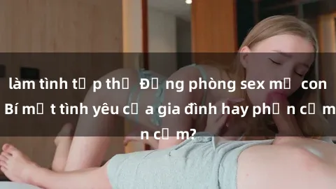 làm tình tập thể Động phòng sex mẹ con: Bí mật tình yêu của gia đình hay phản cảm?