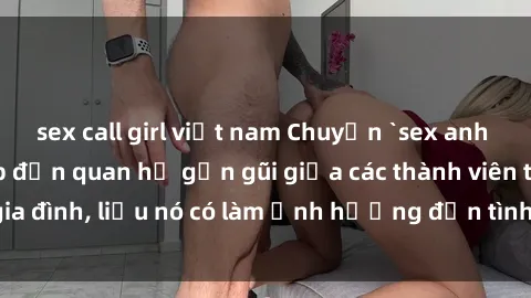 sex call girl việt nam Chuyện `sex anh em ruột` - Đề cập đến quan hệ gần gũi giữa các thành viên trong gia đình, liệu nó có làm ảnh hưởng đến tình cảm gia đình hay không?
