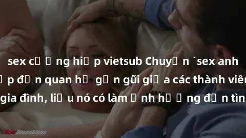 sex cưỡng hiếp vietsub Chuyện `sex anh em ruột` - Đề cập đến quan hệ gần gũi giữa các thành viên trong gia đình, liệu nó có làm ảnh hưởng đến tình cảm gia đình hay không?