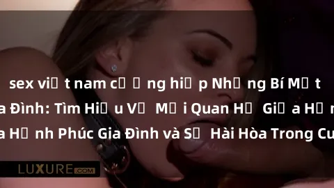 sex việt nam cưỡng hiếp Những Bí Mật trong Tình Dục Gia Đình: Tìm Hiểu Về Mối Quan Hệ Giữa Hạnh Phúc Gia Đình và Sự Hài Hòa Trong Cuộc Sống Tình Dục