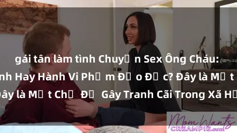 gái tân làm tình Chuyện Sex Ông Cháu: Mối Quan Hệ Gia Đình Hay Hành Vi Phạm Đạo Đức? Đây là Một Chủ Đề Gây Tranh Cãi Trong Xã Hội Hiện Nay.
