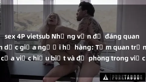sex 4P vietsub Những vấn đề đáng quan tâm về quan hệ tình dục giữa người họ hàng: Tầm quan trọng của việc hiểu biết và đề phòng trong việc tiếp xúc trong gia đình.