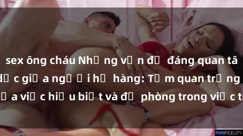 sex ông cháu Những vấn đề đáng quan tâm về quan hệ tình dục giữa người họ hàng: Tầm quan trọng của việc hiểu biết và đề phòng trong việc tiếp xúc trong gia đình.