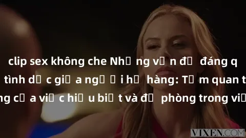 clip sex không che Những vấn đề đáng quan tâm về quan hệ tình dục giữa người họ hàng: Tầm quan trọng của việc hiểu biết và đề phòng trong việc tiếp xúc trong gia đình.