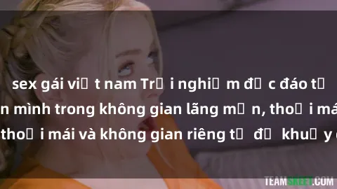 sex gái việt nam Trải nghiệm độc đáo tại sex nhà nghỉ: ẩn mình trong không gian lãng mạn, thoải mái và không gian riêng tư để khuấy động tình ái.