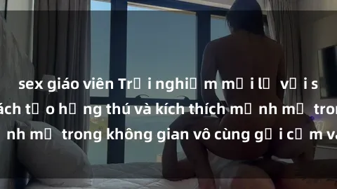 sex giáo viên Trải nghiệm mới lạ với sex phòng tắm - Cách tạo hứng thú và kích thích mạnh mẽ trong không gian vô cùng gợi cảm và lãng mạn
