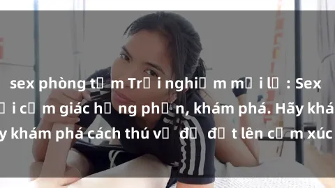sex phòng tắm Trải nghiệm mới lạ: Sex trong xe hơi đem lại cảm giác hưng phấn, khám phá. Hãy khám phá cách thú vị để đốt lên cảm xúc trong cuộc tình!