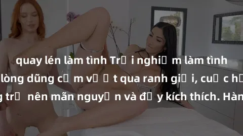 quay lén làm tình Trải nghiệm làm tình ngoài đường: Khi lòng dũng cảm vượt qua ranh giới, cuộc hẹn nơi công cộng trở nên mãn nguyện và đầy kích thích. Hành vi nguy hiểm, nhưng cũng tạo nên cảm giác mớ