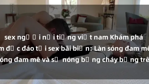 sex người nổi tiếng việt nam Khám phá những trải nghiệm độc đáo tại sex bãi biển: Làn sóng đam mê và sự nóng bỏng cháy bỏng trên cát trắng