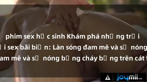 phim sex học sinh Khám phá những trải nghiệm độc đáo tại sex bãi biển: Làn sóng đam mê và sự nóng bỏng cháy bỏng trên cát trắng