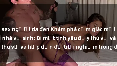 sex người da đen Khám phá cảm giác mới mẻ với sex trong nhà vệ sinh: Bí mật tình yêu đầy thú vị và hấp dẫn để trải nghiệm trong đêm hôm nay!