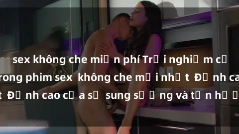 sex không che miễn phí Trải nghiệm cực kỳ nóng bỏng trong phim sex  không che mới nhất  Đỉnh cao của sự sung sướng và tận hưởng chân thật