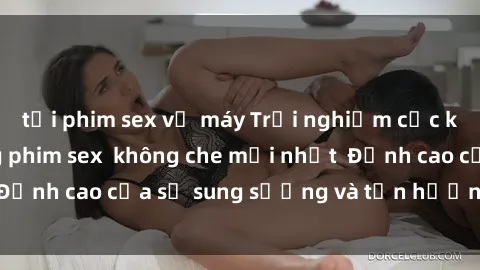 tải phim sex về máy Trải nghiệm cực kỳ nóng bỏng trong phim sex  không che mới nhất  Đỉnh cao của sự sung sướng và tận hưởng chân thật