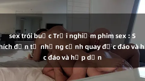 sex trói buộc Trải nghiệm phim sex : Sự kích thích đến từ những cảnh quay độc đáo và hấp dẫn