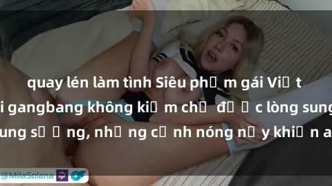 quay lén làm tình Siêu phẩm gái Việt tham gia trong buổi gangbang không kiềm chế được lòng sung sướng, những cảnh nóng nảy khiến ai cũng phải mãn nhãn