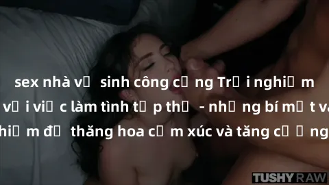 sex nhà vệ sinh công cộng Trải nghiệm hứng khởi cùng với việc làm tình tập thể - những bí mật và kinh nghiệm để thăng hoa cảm xúc và tăng cường sự gắn kết trong mối quan hệ