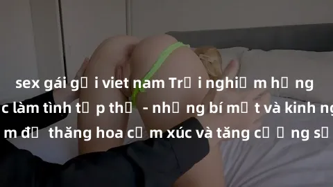 sex gái gọi viet nam Trải nghiệm hứng khởi cùng với việc làm tình tập thể - những bí mật và kinh nghiệm để thăng hoa cảm xúc và tăng cường sự gắn kết trong mối quan hệ