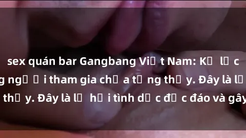 sex quán bar Gangbang Việt Nam: Kỷ lục mới với số lượng người tham gia chưa từng thấy. Đây là lễ hội tình dục độc đáo và gây sốc.