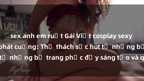 sex anh em ruột Gái Việt cosplay sexy khiến fan hâm mộ phát cuồng: Thử thách sức hút từ những bộ trang phục đầy sáng tạo và quyến rũ!