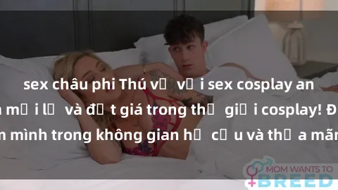 sex châu phi Thú vị với sex cosplay anime: Trải nghiệm mới lạ và đắt giá trong thế giới cosplay! Đắm mình trong không gian hư cấu và thỏa mãn niềm đam mê của bạn!
