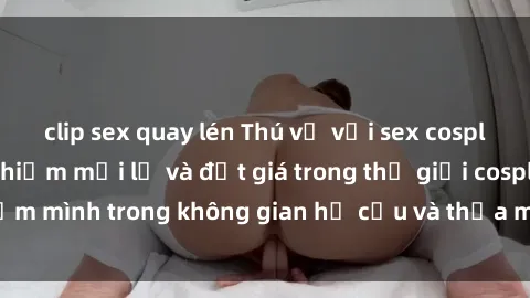 clip sex quay lén Thú vị với sex cosplay anime: Trải nghiệm mới lạ và đắt giá trong thế giới cosplay! Đắm mình trong không gian hư cấu và thỏa mãn niềm đam mê của bạn!