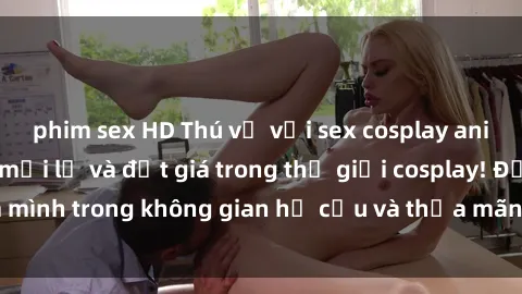 phim sex HD Thú vị với sex cosplay anime: Trải nghiệm mới lạ và đắt giá trong thế giới cosplay! Đắm mình trong không gian hư cấu và thỏa mãn niềm đam mê của bạn!