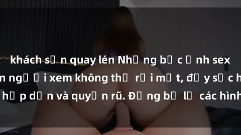 khách sạn quay lén Những bức ảnh sexy tá gợi cảm khiến người xem không thể rời mắt, đầy sức hấp dẫn và quyến rũ. Đừng bỏ lỡ các hình ảnh nóng bỏng này!