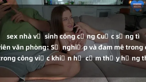 sex nhà vệ sinh công cộng Cuộc sống tình dục của nhân viên văn phòng: Sự nghiệp và đam mê trong công việc khiến họ cảm thấy hứng thú với tình dục?