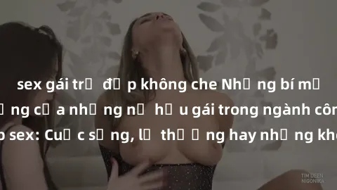 sex gái trẻ đẹp không che Những bí mật đằng sau cuộc sống của những nữ hầu gái trong ngành công nghiệp sex: Cuộc sống, lẽ thường hay những khó khăn mà họ phải đối mặt.