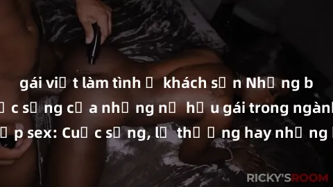 gái việt làm tình ở khách sạn Những bí mật đằng sau cuộc sống của những nữ hầu gái trong ngành công nghiệp sex: Cuộc sống, lẽ thường hay những khó khăn mà họ phải đối mặt.
