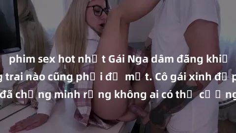 phim sex hot nhất Gái Nga dâm đãng khiến tim bất cứ chàng trai nào cũng phải đỏ mặt. Cô gái xinh đẹp này đã chứng minh rằng không ai có thể cưỡng lại khi cô làm tình đắm say.
