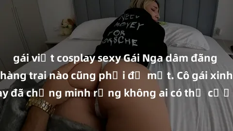 gái việt cosplay sexy Gái Nga dâm đãng khiến tim bất cứ chàng trai nào cũng phải đỏ mặt. Cô gái xinh đẹp này đã chứng minh rằng không ai có thể cưỡng lại khi cô làm tình đắm say.