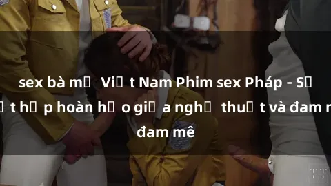 sex bà mẹ Việt Nam Phim sex Pháp - Sự kết hợp hoàn hảo giữa nghệ thuật và đam mê